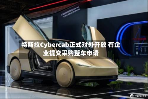 特斯拉Cybercab正式对外开放 有企业提交采购整车申请