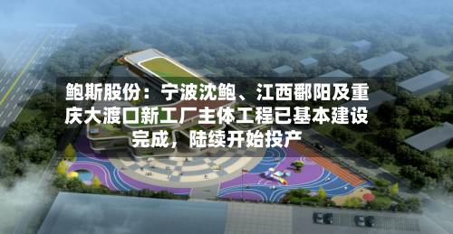 鲍斯股份：宁波沈鲍、江西鄱阳及重庆大渡口新工厂主体工程已基本建设完成，陆续开始投产-第2张图片