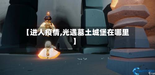 【进人疫情,光遇墓土城堡在哪里】-第2张图片
