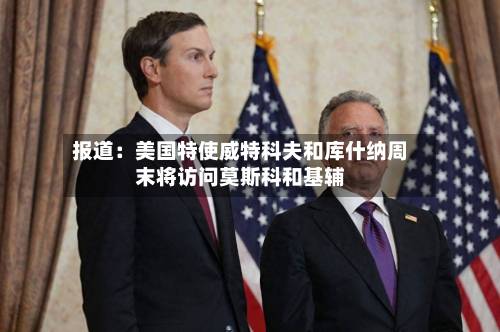 报道:美国特使威特科夫和库什纳周末将访问莫斯科和基辅-第2张图片