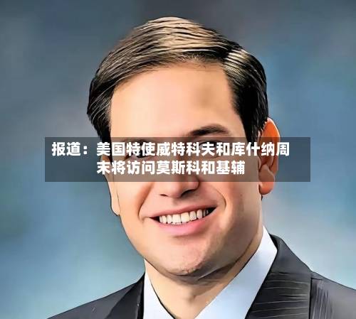报道：美国特使威特科夫和库什纳周末将访问莫斯科和基辅