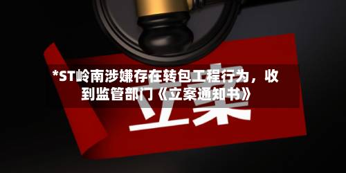 *ST岭南涉嫌存在转包工程行为，收到监管部门《立案通知书》-第2张图片