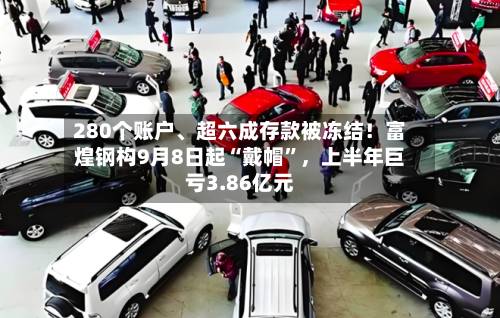 280个账户、超六成存款被冻结！富煌钢构9月8日起“戴帽”，上半年巨亏3.86亿元-第2张图片