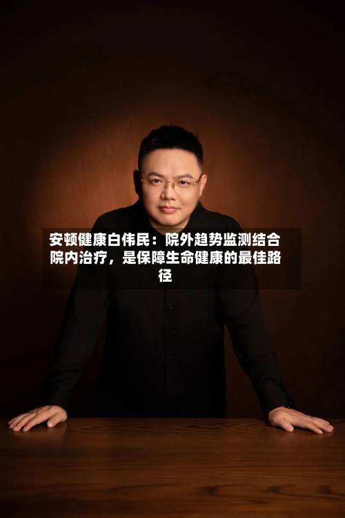 安顿健康白伟民：院外趋势监测结合院内治疗，是保障生命健康的最佳路径-第3张图片