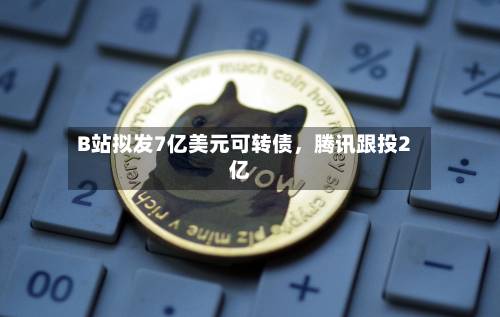 B站拟发7亿美元可转债，腾讯跟投2亿