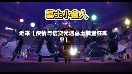 近来【疫情与信贷光遇墓土城堡在哪里】