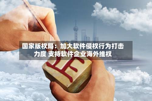 国家版权局:加大软件侵权行为打击力度 支持软件企业海外维权-第2张图片