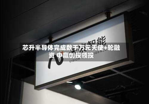 芯升半导体完成数千万元天使+轮融资 中赢创投领投-第1张图片
