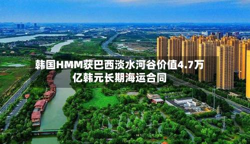 韩国HMM获巴西淡水河谷价值4.7万亿韩元长期海运合同-第2张图片