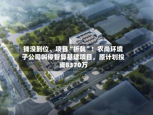 钱没到位、项目“折戟	”！农尚环境子公司叫停智算基建项目，原计划投资8370万-第2张图片