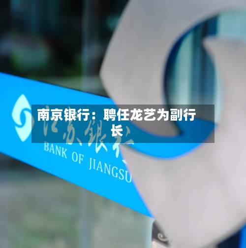 南京银行:聘任龙艺为副行长-第1张图片