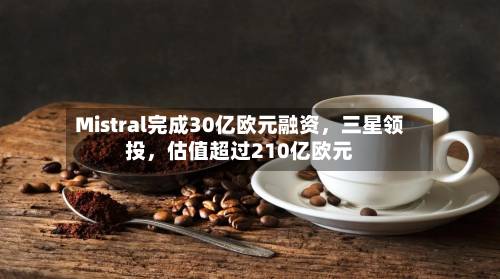 Mistral完成30亿欧元融资，三星领投，估值超过210亿欧元-第2张图片