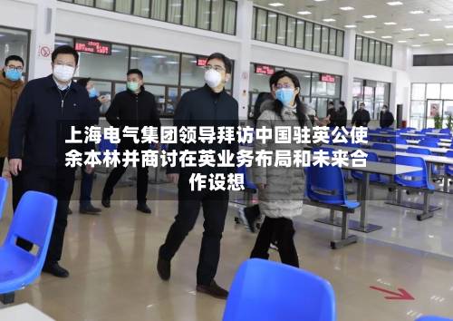 上海电气集团领导拜访中国驻英公使余本林并商讨在英业务布局和未来合作设想