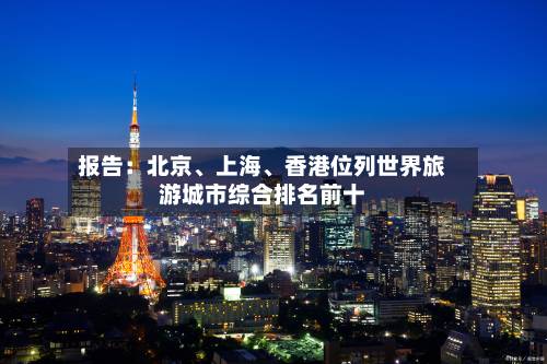 报告：北京、上海	、香港位列世界旅游城市综合排名前十-第2张图片