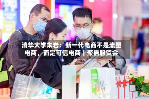 清华大学朱岩：新一代电商不是流量电商	，而是可信电商丨聚焦服贸会-第2张图片
