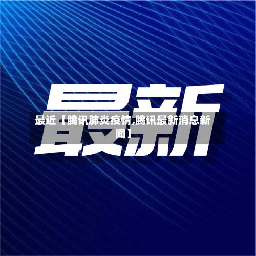 最近【腾讯肺炎疫情,腾讯最新消息新闻】