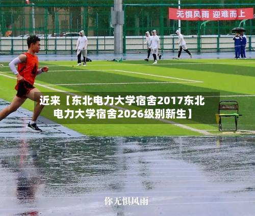 近来【东北电力大学宿舍2017东北电力大学宿舍2026级别新生】-第2张图片
