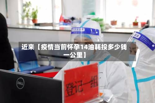 近来【疫情当前怀孕14油耗投多少钱一公里】