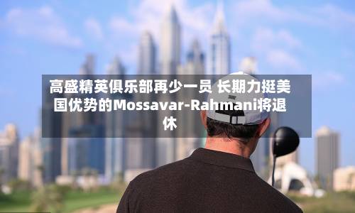 高盛精英俱乐部再少一员 长期力挺美国优势的Mossavar-Rahmani将退休