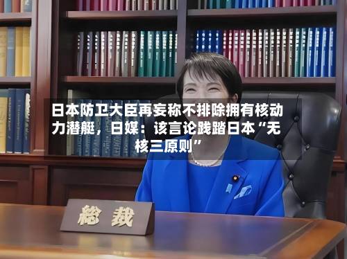 日本防卫大臣再妄称不排除拥有核动力潜艇，日媒：该言论践踏日本“无核三原则”-第2张图片