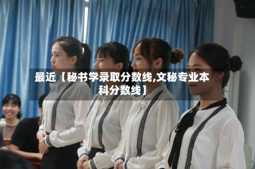 最近【秘书学录取分数线,文秘专业本科分数线】