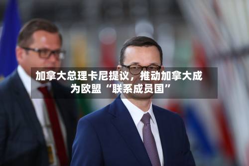 加拿大总理卡尼提议，推动加拿大成为欧盟 “联系成员国”-第2张图片