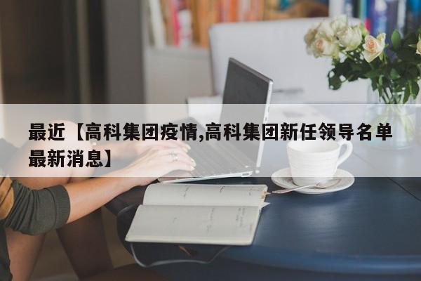 最近【高科集团疫情,高科集团新任领导名单最新消息】