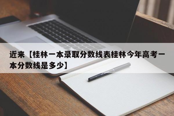 近来【桂林一本录取分数线表桂林今年高考一本分数线是多少】