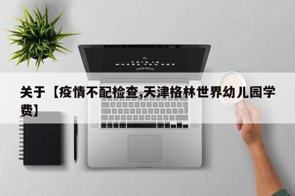 关于【疫情不配检查,天津格林世界幼儿园学费】