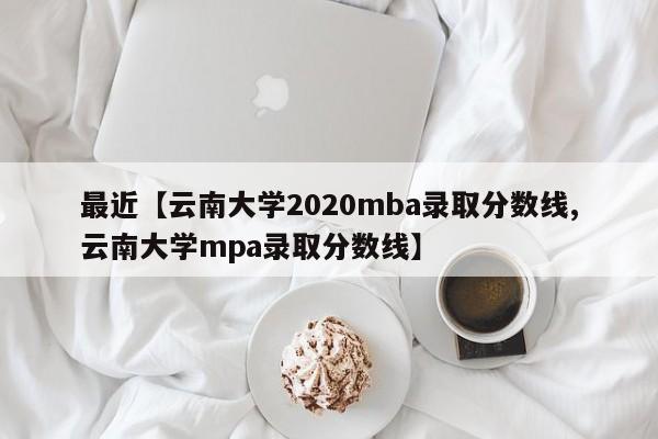 最近【云南大学2020mba录取分数线,云南大学mpa录取分数线】