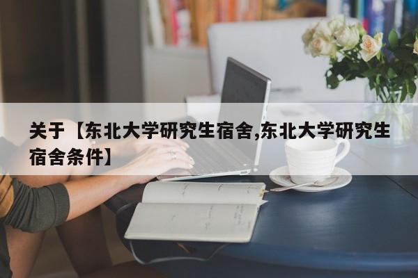 关于【东北大学研究生宿舍,东北大学研究生宿舍条件】