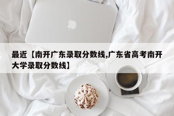 最近【南开广东录取分数线,广东省高考南开大学录取分数线】
