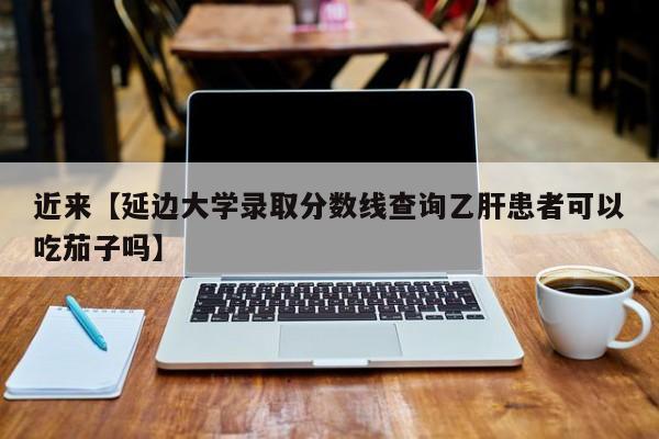 近来【延边大学录取分数线查询乙肝患者可以吃茄子吗】