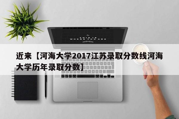 近来【河海大学2017江苏录取分数线河海大学历年录取分数】