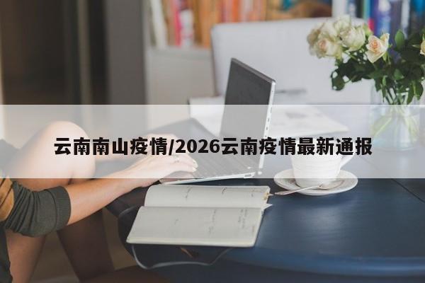 云南南山疫情/2026云南疫情最新通报