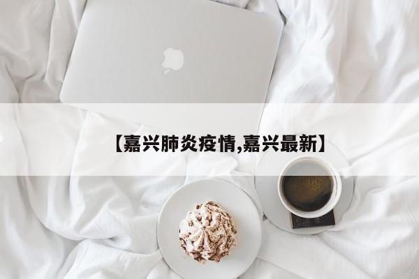 【嘉兴肺炎疫情,嘉兴最新】