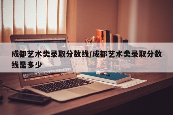 成都艺术类录取分数线/成都艺术类录取分数线是多少
