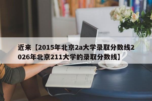 近来【2015年北京2a大学录取分数线2026年北京211大学的录取分数线】