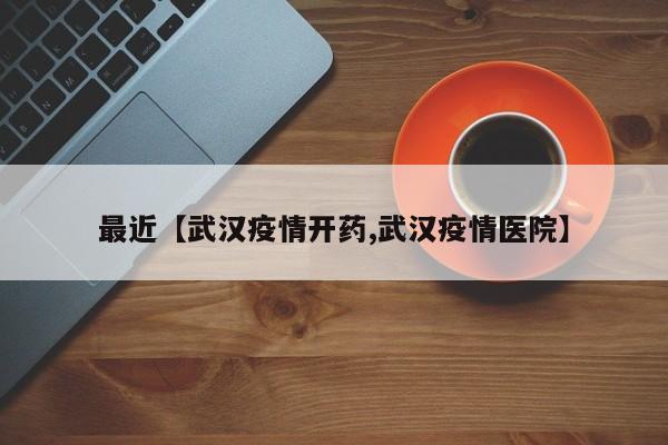 最近【武汉疫情开药,武汉疫情医院】