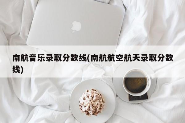 南航音乐录取分数线(南航航空航天录取分数线)