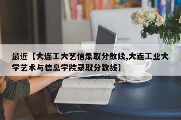 最近【大连工大艺信录取分数线,大连工业大学艺术与信息学院录取分数线】