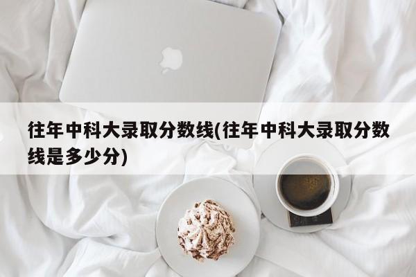 往年中科大录取分数线(往年中科大录取分数线是多少分)