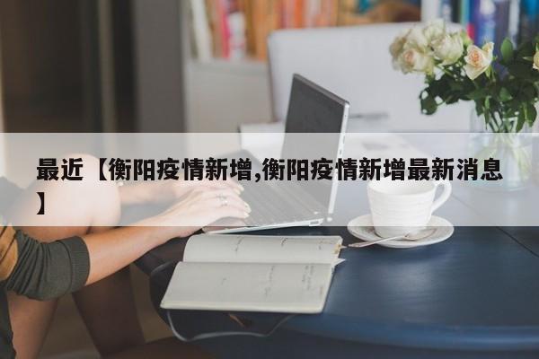 最近【衡阳疫情新增,衡阳疫情新增最新消息】