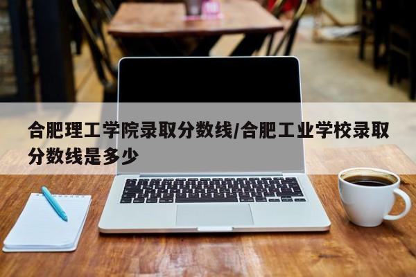 合肥理工学院录取分数线/合肥工业学校录取分数线是多少