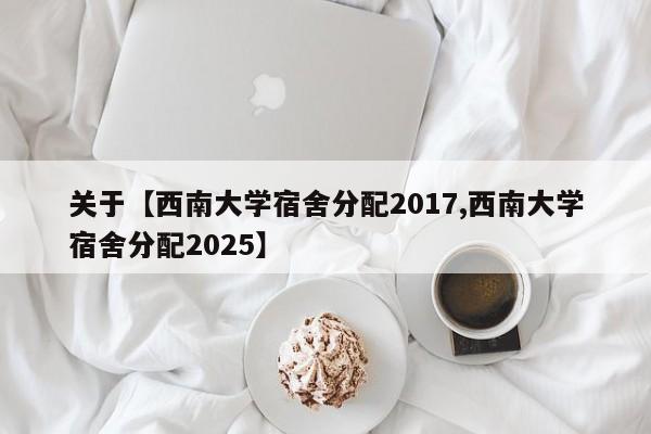 关于【西南大学宿舍分配2017,西南大学宿舍分配2025】