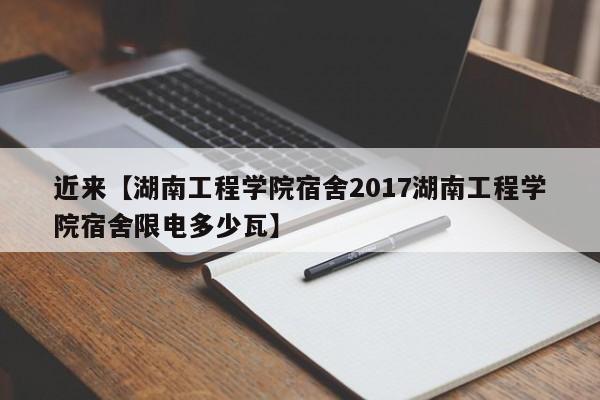 近来【湖南工程学院宿舍2017湖南工程学院宿舍限电多少瓦】