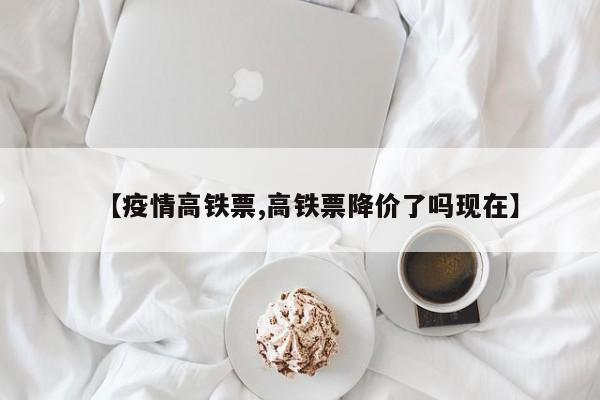 【疫情高铁票,高铁票降价了吗现在】