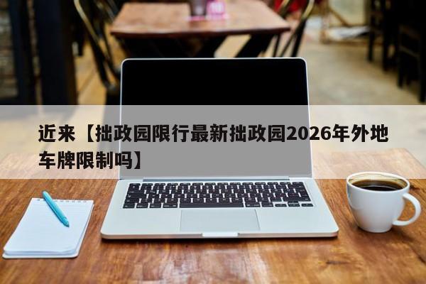 近来【拙政园限行最新拙政园2026年外地车牌限制吗】