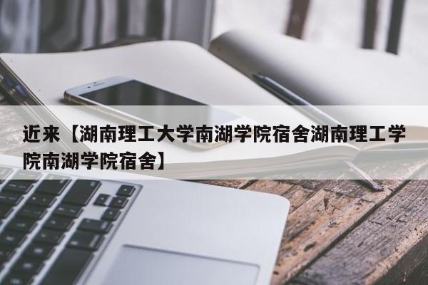 近来【湖南理工大学南湖学院宿舍湖南理工学院南湖学院宿舍】