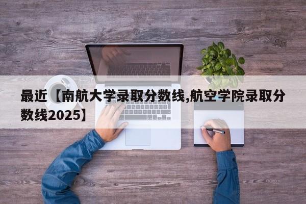 最近【南航大学录取分数线,航空学院录取分数线2025】